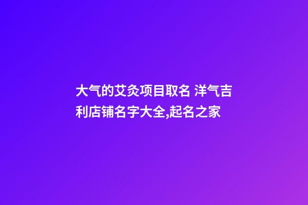 大气的艾灸项目取名 洋气吉利店铺名字大全,起名之家-第1张-店铺起名-玄机派